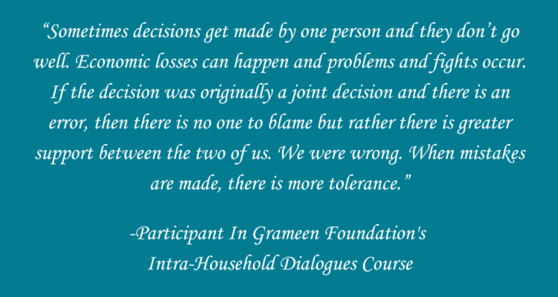 A teal background has white text with the words "Sometimes decisions get made by one person and they don’t go well. Economic losses can happen and problems and fights occur. If the decision was originally a joint decision and there is an error, then there is no one to blame but rather there is greater support between the two of us. We were wrong. When mistakes are made, there is more tolerance.”  -Participant In Grameen Foundation's  Intra-Household Dialogues Course"